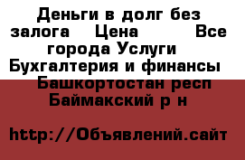 Деньги в долг без залога  › Цена ­ 100 - Все города Услуги » Бухгалтерия и финансы   . Башкортостан респ.,Баймакский р-н